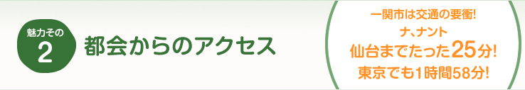 魅力その2 都会からのアクセス（一関市は交通の要衝！ナ、ナント仙台までたった25分！東京でも1時間58分！）